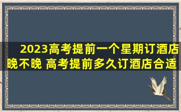 2023高考提前一个星期订酒店晚不晚 高考提前多久订酒店合适